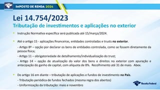 Lei 14.754/2023
Tributação de investimentos e aplicações no exterior
- Artigo 8º – opção por declarar os bens de entidades controlada, como se fossem diretamente da
pessoa física;
- Artigo 11 – obrigatoriedade de detalhamento/individualização do trust;
- Artigo 14 – opção de atualização do valor dos bens e direitos no exterior com apuração e
antecipação do ganho de capital, com alíquota de 8%. Recolhimento até 31 de maio. Abex.
• Do artigo 16 em diante – tributação de aplicações e fundos de investimento no País.
• Até o artigo 15 - aplicações financeiras, entidades controladas e trusts no exterior.
- Tributação periódica de fundos fechados (mesma regra dos abertos)
- Uniformização da tributação: maio e novembro
• Instrução Normativa específica será publicada até 15/março/2024.
 