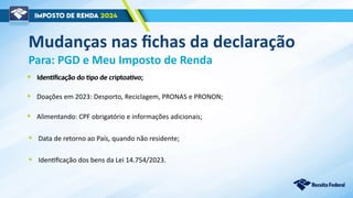 Mudanças nas fichas da declaração
Para: PGD e Meu Imposto de Renda
• Alimentando: CPF obrigatório e informações adicionais;
• Data de retorno ao País, quando não residente;
• Identificação dos bens da Lei 14.754/2023.
• Identificação do tipo de criptoativo;
• Doações em 2023: Desporto, Reciclagem, PRONAS e PRONON;
• Identificação do tipo de criptoativo;
 