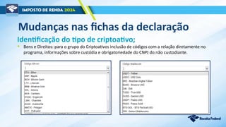 Mudanças nas fichas da declaração
Identificação do tipo de criptoativo;
• Bens e Direitos: para o grupo do Criptoativos inclusão de códigos com a relação diretamente no
programa, informações sobre custódia e obrigatoriedade do CNPJ do não custodiante.
 
