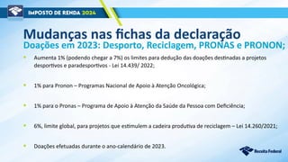 Mudanças nas fichas da declaração
• Aumenta 1% (podendo chegar a 7%) os limites para dedução das doações destinadas a projetos
desportivos e paradesportivos - Lei 14.439/ 2022;
• 1% para Pronon – Programas Nacional de Apoio à Atenção Oncológica;
• 1% para o Pronas – Programa de Apoio à Atenção da Saúde da Pessoa com Deficiência;
• 6%, limite global, para projetos que estimulem a cadeira produtiva de reciclagem – Lei 14.260/2021;
• Doações efetuadas durante o ano-calendário de 2023.
Doações em 2023: Desporto, Reciclagem, PRONAS e PRONON;
 