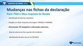 Mudanças nas fichas da declaração
Para: PGD e Meu Imposto de Renda
• Alimentando: CPF obrigatório e informações adicionais;
• Identificação dos bens da Lei 14.754/2023.
• Identificação do tipo de criptoativo;
• Doações em 2023: Desporto, Reciclagem, PRONAS e PRONON;
• Data de retorno ao País, quando não residente;
 