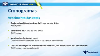Vencimento das cotas
• Opção pelo débito automático da 1ª cota ou cota única:
Até 10/maio
• Vencimento da 1ª cota ou cota única:
Até 31/maio
• Vencimentos das demais cotas:
Último dia útil de cada mês, até a 8ª cota em 30 de dezembro
• DARF da destinação aos fundos tutelares da criança, dos adolescentes e da pessoa idosa:
Até 31/maio – sem parcelamento
Cronogramas
 