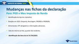 Mudanças nas fichas da declaração
Para: PGD e Meu Imposto de Renda
• Alimentando: CPF obrigatório e informações adicionais;
• Identificação dos bens da Lei 14.754/2023.
• Identificação do tipo de criptoativo;
• Doações em 2023: Desporto, Reciclagem, PRONAS e PRONON;
• Data de retorno ao País, quando não residente;
 