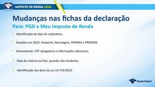 Mudanças nas fichas da declaração
Para: PGD e Meu Imposto de Renda
• Alimentando: CPF obrigatório e informações adicionais;
• Identificação dos bens da Lei 14.754/2023.
• Identificação do tipo de criptoativo;
• Doações em 2023: Desporto, Reciclagem, PRONAS e PRONON;
• Data de retorno ao País, quando não residente;
 