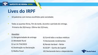 Lives do IRPF
• 10 palestras com temas escolhidos pela sociedade;
• Todas as quartas-feiras, fim da tarde, durante o período de entrega.
Primeira dia 20/março. Última ida 22/maio;
• Assuntos:
1) Obrigatoriedade de entrega
2) Atividade Rural
3) Lei 14.754/2023
4) Destinação na Declaração
5) Malha Fiscal
6) Carnê-leão e recibos médicos
7) Declarando rendimentos
8) Renda Variável – ReVar
9) GCAP – Ganho de Capital
10) Declarando bens e dependentes.
 