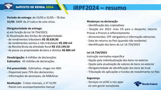IRPF2024 – resumo
Obrigatoriedade de entrega:
a) em função da Lei 14.754/2023;
b) Atualização dos limites de obrigatoriedade:
- de rendimentos tributáveis R$ 30.639,90
- de rendimentos isentos e não tributáveis R$ 200 mil
- da Receita Bruta da atividade Rural R$ 153.199,50
- de posse ou propriedade de bens e direitos R$ 800 mil
Período de entrega: de 15/03 a 31/05 – 78 dias
Segurança
- Serviços no eCAC e nos apps
só com gov.br ouro/prata
Pré-preenchida: Estimativa: chegar em 40%
- Disponível para 75% dos declarantes;
- Informações de aeronaves, da RAB/Anac
Restituição: 5 lotes mensais, o 1º 31/05
- Painel com acompanhamento mensal
Mudanças na declaração
- Identificação dos criptoativos
- Doação em 2023: mais 1% para o desporto, retorno
Pronas e Pronon e reflorestamento
- Alimentandos: CPF obrigatório e informação adicionais
- Data de retorno ao País (quando não residente)
- Identificação dos bens da Lei 14.754/2023
Lei 14.754/2023
Instrução normativa específica
- Opção pela individualização dos bens no exterior
- Opção pela atualização de valores de bens no exterior
- Obrigatoriedade de identificação dos bens do trust
- Tributação de aplicações e fundos de investimento no País
Desobrigação: 4 milhões de declarações
Estimativa: 43 milhões de declarações
31/05: DARF da 1ª cota e da cota única.
 
