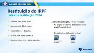Lotes de restituição 2024
• Primeiro lote: 31 de maio;
• Segundo lote: 28 de junho;
• Terceiro lote: 31 de julho;
• Quarto lote: 30 de agosto; e
• Quinto e último lote: 30 de setembro.
Restituição do IRPF
A consulta restituição pode ser realizada:
• Na página da internet da Receita Federal
gov.br/receitafederal
• Em aplicativos da Receita Federal
Meu Imposto
de Renda
Receita
Federal
 