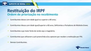 Ordem de priorização no recebimento
• Contribuintes Idosos com idade igual ou superior a 80 anos;
• Contribuintes Idosos com idade igual/superior a 60 anos, Deficientes e Portadores de Moléstia Grave;
• Contribuintes cuja maior fonte de renda seja o magistério;
• Contribuintes que utilizaram a pré-preenchida e/ou optaram por receber a restituição por PIX;
• Demais Contribuintes.
Restituição do IRPF
 