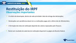 Observações importantes
• O critério de desempate, dentro de cada prioridade: data de entrega das declarações;
• Declarações sem pendências devem ter as restituições pagas até o último lote de 30/setembro;
• A formação dos lotes de restituição depende dos valores repassados pelo Tesouro;
Restituição do IRPF
• Painel com resultado de cada lote de restituição disponível na página da Receita Federal.
 