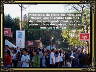 Piracicaba, da grandiosa Festa das Nações, que se realiza todo mês de maio, no Engenho Central, com pratos típicos dos países, das suas músicas e danças... 
