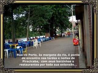 Rua do Porto, às margens do rio, é ponto de encontro nas tardes e noites de Piracicaba,  com seus barzinhos e restaurantes por toda sua extensão... 