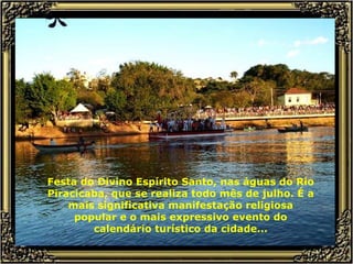 Festa do Divino Espírito Santo, nas águas do Rio Piracicaba, que se realiza todo mês de julho. É a mais significativa manifestação religiosa popular e o mais expressivo evento do calendário turístico da cidade... 