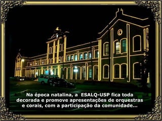 Na época natalina, a  ESALQ-USP fica toda decorada e promove apresentações de orquestras e corais, com a participação da comunidade... 