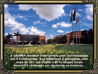 A UNIMEP mantém intercâmbio com Universidades em 5 Continentes. Sua biblioteca é grandiosa, com mais de 321 mil títulos e 87% do seu corpo docente é composto por doutores ou mestres. .. 