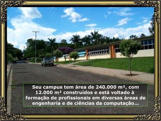 Seu campus tem área de 240.000 m², com 12.000 m² construídos e está voltado à  formação de profissionais em diversas áreas de engenharia e de ciências da computação... 