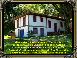 Piracicaba foi, oficialmente, fundada em 01.08.1767, pelo Capitão Povoador Antônio Corrêa Barbosa. Aqui uma vista da “Casa do Povoador”, situada às margens do Rio Piracicaba, construída de pau-a-pique, com bases de pedra...  