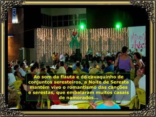 Ao som da flauta e do cavaquinho de conjuntos seresteiros, a Noite de Seresta mantém vivo o romantismo das canções e serestas, que embalaram muitos casais de namorados... 