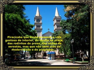Piracicaba que ainda preserva a vida gostosa do interior, do coreto na praça, das rodinhas de prosa, das noites de serestas, mas que não abre mão da modernidade e do progresso...  