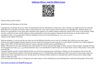 Software Piracy And Its Effects Essay
Software Piracy and it's Effects
Identification and Description of the Issue
Copyright law are perhaps those laws which are breached the most by individual on a daily bases. This is because one might not know be informed
about these law or because not much is done to enforce these law. Also some countries of the world have no Copyright laws. Software Piracy is a
breach of a copyright law as one copies data contained on the medium on to another medium without the consent of the owner of the Software. When
one buy a software one buys not the software content and therefore it isn't ones property. Instead one buy the license to use the software with
accordance to the licensing agreement. Software companies invest a lot of time and money in...show more content...
Analysis of the Impact of the Issue
Software program is a service just like any other service the difference that this service come on a medium from which one can make copies.
Software are could be judged as begin expensive but one wants them but doesn't want to pay for it or can't afford to therefore one could be judged as
begin a theft. Office 97 from Microsoft required 3 years to develop and Microsoft invested Millions of
Dollars. Microsoft will rely upon legitimate sale of this product for income and upon that judge on future versions of their product. If people don't pay
for the program but make pirate copy Microsoft doesn't earn a cent and therefore could be force not to make future version of the product. This would
mean that the
Computer Industry growth would be halted and that one will not be expecting newer technology on Software as the Companies will not have the
initiative to bring out better product if the don't get anything out of it. Unfortunately many people aren't able to see these as many pirates copies are
made but also more importantly also used. Society doesn't see Software Pirates as thieves or criminals that could be because one to makes illegal
copies in order not to pay.
In Economical these means that if a companies can't make money it will eventually have to go bankrupt these would mean that people will lose their
Get more content on HelpWriting.net
 
