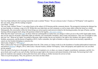 Piracy Case Study Piracy
Our Case Study defined in the Learning Journal this week is entitled "Pirates." We are to discuss Locke 's Treatise on "Of Property" with regards to
this case study, along with the readings assigned.
Case Study – Pirates
The case study, entitled "Pirates," is an online forum on the subject of CD burning and the comments therein. The protagonist initiating the dialogue has
an issue burning, or creating, a copy of a CD. Within this case study there are four comments, as well as many others within the forum as a whole.
Subsequently, the conversation within the forum brings up various queries (and answers) related to the burning procedure, the type of burner, and the
burning software program itself, along with questions related to the legality...show more content...
What does this mean? Universal rights are those which are unchangeable no matter how you change or where you are in the world. Equal rights means
they are the same for all people. Inalienable rights are absolute, non–transferable, hereditary, deep–rooted, and instinctive. They can 't be bought or sold,
they just "are." What are my rights? According to Brusseau, rights include, but are not limited to, the right to life, freedom, free speech, religious
freedom, possessions, and the pursuit of happiness (2013). And to remember, the right to freedom, as long as mine do not encroach, supersede, or
cancel out, the freedom belonging to someone else.
John Locke, Chapter V, "OfProperty"
Who is John Locke? He was an English philosopher from the 17the century on "whose works lie at the foundation of modern philosophical empiricism
and political liberalism" (Rogers, 2015). John Locke 's Second Treatise, entitled "Of Property," deals with property and explains how one can attain
private property.
First, the earth is God–given to the people. It is given to all of mankind, as is, to share, as a means of support, nourishment, sustenance, and life. It is
given freely and is a gift to one–and–all alike. Each has an equal right to the resources and natural elements of the lands. Not knowing God 's full
plans for mankind, man expands on these gifts from God, and in doing so, further increases his service to God.
There is no private property. Thus, the question is, how does one then obtain
Get more content on HelpWriting.net
 