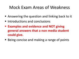 Mock Exam Areas of Weakness
 Answering the question and linking back to it
 Introductions and conclusions
 Examples and evidence and NOT giving
  general answers that a non media student
  could give.
 Being concise and making a range of points
 