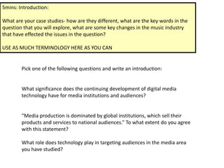 5mins: Introduction:

What are your case studies- how are they different, what are the key words in the
question that you will explore, what are some key changes in the music industry
that have effected the issues in the question?

USE AS MUCH TERMINOLOGY HERE AS YOU CAN


        Pick one of the following questions and write an introduction:


        What significance does the continuing development of digital media
        technology have for media institutions and audiences?


        “Media production is dominated by global institutions, which sell their
        products and services to national audiences.” To what extent do you agree
        with this statement?

        What role does technology play in targeting audiences in the media area
        you have studied?
 