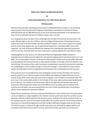 PIRACY AS A THREAT TO MARITIME SECURITY
By
Caleb Danladi Bako (M Sc, CILT, MIN, Master Mariner)
PhD Researcher
Maritime Piracy has been a growing security concern in Global Maritime Economy; it is an increasing
serious threat to life and commercial shipping. United Nations Convention on the laws of the sea
(UNCLOS) Article 101 of 1982 define piracy as any act of voluntary participation in the operation of a
ship or of an aircraft with the facts of making it a pirate ship or aircraft.
For a long period, piracy has been serious challenges that threaten the maritime security system. The
major affected region is the horn of Africa, where the illegal activity has been threatening merchant
vessels that traverse the Gulf of Aden, Somalia and Western Waters. The current research has realised
that the pirates have adopted the use of sophisticated equipment’s, financially stable and are well
organised. The issue of piracy has affected the shipping of the international cargo and international
maritime security, and it has been the issue of discussion in political agendas for most Western States
Following global security concern, the International Maritime Organisation (IMO) introduces a
comprehensive mandatory security regime for international shipping which entered into force on 1st
July
2004. This security regime is known as international ship and port facility security code (ISPS). ISPS code
was developed to the perceived threats to ships and port facilities in the wake of the 9/11 attacks in the
United States. The purpose of the code is to provide a standardised, consistent framework for evaluating
risk, enabling government to offset changes in threat with changes in vulnerability for ships and port
facilities through determination of appropriate security levels and corresponding security measures.
Piracy and terrorism are considered the most challenging criminal act that intimidates the maritime
security system. The act of piracy involves armed robbery and shipping of illegal substances such as
narcotic drugs, which cause insecurity issues to the navigators, crew members and maritime trade. The
main issue in the marine safety system is the limitation of the zones where various states bordering the
sea can operate. The zonation of maritime waters affects the application of maritime laws such as
prosecution of the perpetrators (Ibid). Due to the different trans-boundary and the mobility of the
maritime security system, the pirate perpetrators can cross to other boundaries after committing an
offence hence making their punishment difficult.
Political Piracy and Maritime Terrorism state that the difference in laws and the issue of transboundary
can be considered as a major loophole in the maritime security system that make the maritime security
operations difficult to effectively deal with the piracy issues. Looking at the nature of piracy threats to
the maritime security, some of the threats directly affect the maritime security. The first direct threat is
that piracy is a transnational organised crime that includes trafficking of weapons and narcotic drugs.
The threat has been in existence for ages and the insecurity issue, promoted by regional politics and
corruptions that influence the maritime security. Some of the pirates operations are carried out in
 