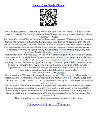 Piracy Case Study Piracy
Our Case Study defined in the Learning Journal this week is entitled "Pirates." We are to discuss
Locke 's Treatise on "Of Property" with regards to this case study, along with the readings assigned.
Case Study – Pirates
The case study, entitled "Pirates," is an online forum on the subject of CD burning and the comments
therein. The protagonist initiating the dialogue has an issue burning, or creating, a copy of a CD.
Within this case study there are four comments, as well as many others within the forum as a whole.
Subsequently, the conversation within the forum brings up various queries (and answers) related to
the burning procedure, the type of burner, and the burning software program itself, along with
questions related to the legality...show more content...
What does this mean? Universal rights are those which are unchangeable no matter how you change
or where you are in the world. Equal rights means they are the same for all people. Inalienable rights
are absolute, non–transferable, hereditary, deep–rooted, and instinctive. They can 't be bought or
sold, they just "are." What are my rights? According to Brusseau, rights include, but are not limited
to, the right to life, freedom, free speech, religious freedom, possessions, and the pursuit of
happiness (2013). And to remember, the right to freedom, as long as mine do not encroach,
supersede, or cancel out, the freedom belonging to someone else.
John Locke, Chapter V, "OfProperty"
Who is John Locke? He was an English philosopher from the 17the century on "whose works lie at
the foundation of modern philosophical empiricism and political liberalism" (Rogers, 2015). John
Locke 's Second Treatise, entitled "Of Property," deals with property and explains how one can attain
private property.
First, the earth is God–given to the people. It is given to all of mankind, as is, to share, as a means
of support, nourishment, sustenance, and life. It is given freely and is a gift to one–and–all alike.
Each has an equal right to the resources and natural elements of the lands. Not knowing God 's full
plans for mankind, man expands on these gifts from God, and in doing so, further increases his
service to God.
There is no private property. Thus, the question is, how does one then obtain
Get more content on HelpWriting.net
 