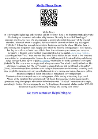 Media Piracy Essay
Media Piracy
In today's technological age and consumer–driven economy, there is no doubt that media piracy and
file sharing are in demand and makes a big business. Not only the so called "bootlegged"
materials cost less, but most of it also managed to completely imitate the quality of the original
materials. It is much easier to people to download movies or music online or buy bootlegged
DVDs for 5 dollars than to watch the movie in theaters or pay for the whole CD when there is
only one song that the person likes. People know about the possible consequences of these actions,
but they do not have a choice especially in these times of economy recession, plus everyone
nowadays is doing it, so it would not be considered such a big deal at...show more content...
According to New York Times, she was fined more than a million dollars, which is five times the
amount than her previous penalty, because she was held responsible for downloading and sharing
songs through "Kazaa, a peer to peer file sharing," that breaks the media companies' copyrights
(Itzkoff C2). The court wants her to pay such a huge amount of fine which is totally ridiculous. Her
attorneys even argued that "the jury's verdict is unconstitutional and out of touch with reality"
(Ebert). It is true that millions of dollars were being stolen from the media industry, but suing small
time people like Jammie, who only downloads music to save money, and making her pay a million
dollars is completely out of line and does not actually solve the problem.
Most entertainment companies were accusing people of file sharing without any legal proof.
Almost all the people in this world are guilty of illegal downloading, yet, the media industry
groups are suing those people who cannot defend themselves. Take Joel Tenenbaum for example,
according to Boston Globe newspaper, he was "ordered to pay four record labels a total of $675,000
dollars for illegally downloading 30 songs and sharing them online"
Get more content on HelpWriting.net
 