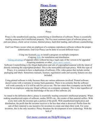 Piracy Essay
Piracy
Piracy is the unauthorized copying, counterfeiting or distribution of software. Piracy is essentially
stealing someone else's intellectual property. The five most common types of software piracy are
end user piracy, client–server overuse, Internet piracy, hard disk loading, and software counterfeiting.
End User Piracy occurs when an employee of a company reproduces software without the proper
authorization. End User Piracy can be done in several different ways:
. Using one licensed copy to install a program on multiple computers
. Copying disks for installation and distribution
. Taking advantage of upgrade offers without having a legal copy of the version to be upgraded
. Acquiring academic or other...show more content...
Software Counterfeiting is the illegal duplication and sale of copyrighted material with the intent of
directly imitating the copyrighted product. This is the most publicized type piracy. With this type of
Piracy, it is common to have a duplication of software, CDs, video games that include similar
packaging and labels. Sometimes manuals, licenses, registration cards and security features are also
included.
Using pirated software is risky because there are various unknowns involved. Pirated software
doesn't come with a warranty or money back guarantee. There is no certainty that the software
will work correctly or if it will be safe for you to use. The law states that a company can be held
liable for an employee using any illegal software on a company computer. This is true regardless of
who has knowledge of the use of this software. [6]
As stated in the definition above, piracy is essentially stealing someone's intellectual property. When
making unauthorized copies of software, media, DVD's etc., the creator of that material suffers. With
every item sold, the inventor gets a portion of the profit. With unauthorized duplication and
distribution, the profit that the inventor receives is far less than what is deserved. Profits from the
sale of their material is one incentive for inventors to create and share their work. For some
inventors, this is the only incentive. Piracy threatens the development of new technology. With the
lack of
Get more content on HelpWriting.net
 