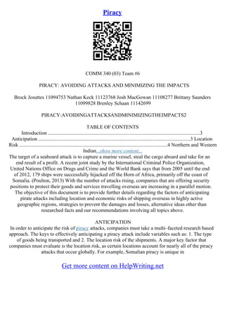 Piracy
COMM 340 (03) Team #6
PIRACY: AVOIDING ATTACKS AND MINIMIZING THE IMPACTS
Brock Josuttes 11094753 Nathan Keck 11123768 Josh MacGowan 11108277 Brittany Saunders
11099828 Brenley Schaan 11142699
PIRACY:AVOIDINGATTACKSANDMINIMIZINGTHEIMPACTS2
TABLE OF CONTENTS
Introduction .......................................................................................................................3
Anticipation .......................................................................................................................3 Location
Risk ....................................................................................................................4 Northern and Western
Indian...show more content...
The target of a seaboard attack is to capture a marine vessel, steal the cargo aboard and take for an
end result of a profit. A recent joint study by the International Criminal Police Organization,
United Nations Office on Drugs and Crime and the World Bank says that from 2005 until the end
of 2012, 179 ships were successfully hijacked off the Horn of Africa, primarily off the coast of
Somalia. (Poulton, 2013) With the number of attacks rising, companies that are offering security
positions to protect their goods and services travelling overseas are increasing in a parallel motion.
The objective of this document is to provide further details regarding the factors of anticipating
pirate attacks including location and economic risks of shipping overseas in highly active
geographic regions, strategies to prevent the damages and losses, alternative ideas other than
researched facts and our recommendations involving all topics above.
ANTICIPATION
In order to anticipate the risk of piracy attacks, companies must take a multi–faceted research based
approach. The keys to effectively anticipating a piracy attack include variables such as: 1. The type
of goods being transported and 2. The location risk of the shipments. A major key factor that
companies must evaluate is the location risk, as certain locations account for nearly all of the piracy
attacks that occur globally. For example, Somalian piracy is unique in
Get more content on HelpWriting.net
 