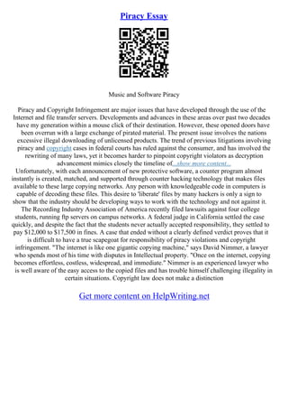 Piracy Essay
Music and Software Piracy
Piracy and Copyright Infringement are major issues that have developed through the use of the
Internet and file transfer servers. Developments and advances in these areas over past two decades
have my generation within a mouse click of their destination. However, these opened doors have
been overrun with a large exchange of pirated material. The present issue involves the nations
excessive illegal downloading of unlicensed products. The trend of previous litigations involving
piracy and copyright cases in federal courts has ruled against the consumer, and has involved the
rewriting of many laws, yet it becomes harder to pinpoint copyright violators as decryption
advancement mimics closely the timeline of...show more content...
Unfortunately, with each announcement of new protective software, a counter program almost
instantly is created, matched, and supported through counter hacking technology that makes files
available to these large copying networks. Any person with knowledgeable code in computers is
capable of decoding these files. This desire to 'liberate' files by many hackers is only a sign to
show that the industry should be developing ways to work with the technology and not against it.
The Recording Industry Association of America recently filed lawsuits against four college
students, running ftp servers on campus networks. A federal judge in California settled the case
quickly, and despite the fact that the students never actually accepted responsibility, they settled to
pay $12,000 to $17,500 in fines. A case that ended without a clearly defined verdict proves that it
is difficult to have a true scapegoat for responsibility of piracy violations and copyright
infringement. "The internet is like one gigantic copying machine," says David Nimmer, a lawyer
who spends most of his time with disputes in Intellectual property. "Once on the internet, copying
becomes effortless, costless, widespread, and immediate." Nimmer is an experienced lawyer who
is well aware of the easy access to the copied files and has trouble himself challenging illegality in
certain situations. Copyright law does not make a distinction
Get more content on HelpWriting.net
 