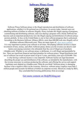 Software Piracy Essay
Software Piracy Software piracy is the illegal reproduction and distribution of software
applications, whether it is for personal use or business. In society today, Internet users are
obtaining millions of dollars in software illegally. Piracy includes the illegal copying of programs,
counterfeiting and distributing software, and even sharing a program with a friend. Software has
become such an important productivity tool, the illegal copying and distribution of software piracy
persists globally. In fact, in the United States is one in four software programs that is unlicensed.
According to the Business Software Alliance (BSA), more than 800,000 web sites illegally sell or
distribute software (Microsoft.com). There are many types of...show more content...
It is very important to protect your software at all times. Developing software involves a major
investment of time, money, and effort. Software piracy denies you the revenue you deserve and
harms your paying customers who ultimately bear the cost of illegal use of products
(Aladdin.com). Whether or not software piracy is deliberate, it is still illegal and punishable by
law. There are significant financial and legal penalties for software piracy. Illegal distribution and
use of software can result in prison terms of up to 5 years, and felony years up to $250,000. This
is why having a software license is very important. Software license are legal documents
describing the proper use and distribution of the software, as intended by the manufacturer, with
the revenue necessary to continue producing the software, and offering the service and support
legitimate users depend on (Aladdin.com). What do you think? Software piracy is damaging
because it has a negative effect on the economy. However, software piracy employs more than 2
million people and accounts for billions of dollars in corporate revenue. Based on a study by BSA,
they concluded that lowering global piracy from an average
Get more content on HelpWriting.net
 