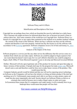 Software Piracy And Its Effects Essay
Software Piracy and it's Effects
Identification and Description of the Issue
Copyright law are perhaps those laws which are breached the most by individual on a daily bases.
This is because one might not know be informed about these law or because not much is done to
enforce these law. Also some countries of the world have no Copyright laws. Software Piracy is a
breach of a copyright law as one copies data contained on the medium on to another medium without
the consent of the owner of the Software. When one buy a software one buys not the software
content and therefore it isn't ones property. Instead one buy the license to use the software with
accordance to the licensing agreement. Software companies invest a lot of time and money in...show
more content...
Analysis of the Impact of the Issue
Software program is a service just like any other service the difference that this service come on a
medium from which one can make copies. Software are could be judged as begin expensive but
one wants them but doesn't want to pay for it or can't afford to therefore one could be judged as
begin a theft. Office 97 from Microsoft required 3 years to develop and Microsoft invested Millions
of
Dollars. Microsoft will rely upon legitimate sale of this product for income and upon that judge on
future versions of their product. If people don't pay for the program but make pirate copy Microsoft
doesn't earn a cent and therefore could be force not to make future version of the product. This
would mean that the
Computer Industry growth would be halted and that one will not be expecting newer technology
on Software as the Companies will not have the initiative to bring out better product if the don't get
anything out of it. Unfortunately many people aren't able to see these as many pirates copies are
made but also more importantly also used. Society doesn't see Software Pirates as thieves or
criminals that could be because one to makes illegal copies in order not to pay.
In Economical these means that if a companies can't make money it will eventually have to go
bankrupt these would mean that people will lose their
Get more content on HelpWriting.net
 