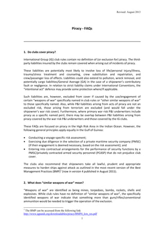 Revised: August 2013

Piracy - FAQs

1. Do clubs cover piracy?
International Group (IG) club rules contain no definition of (or exclusion for) piracy. The thirdparty liabilities insured by the clubs remain covered when arising out of incidents of piracy.
These liabilities are potentially most likely to involve loss of life/personal injury/illness,
trauma/stress treatment and counseling, crew substitution and repatriation, and
crew/passenger loss of effects. Liabilities could also extend to pollution, wreck removal, and
potentially cargo liabilities/General Average (GA) in the case of a shipowner’s contributory
fault or negligence. In relation to strict liability claims under International Conventions, the
“intentional act” defence may provide some protection where/if applicable.
Such liabilities are, however, excluded from cover if caused by the use/engagement of
certain “weapons of war” specifically named in club rules or “other similar weapons of war”
to those specifically named. Also, while P&I liabilities arising from acts of piracy are not an
excluded risk, those arising from terrorism are excluded (and would fall under the
shipowner’s war risk cover). Furthermore, where primary war risk P&I underwriters include
piracy as a specific named peril, there may be overlap between P&I liabilities arising from
piracy covered by the war risk P&I underwriters and those covered by the IG clubs.
These FAQs are focused on piracy in the High Risk Area in the Indian Ocean. However, the
following general principles apply equally in the Gulf of Guinea:
•
•
•

Conducting a voyage-specific risk assessment;
Exercising due diligence in the selection of a private maritime security company (PMSC)
(if their engagement is deemed necessary, based on the risk assessment); and
Entering into contractual arrangements for the performance of security functions by a
PMSC/privately contracted armed security personnel (PCASP) that do not prejudice club
cover.

The clubs also recommend that shipowners take all lawful, prudent and appropriate
measures to harden ships against attack as outlined in the most recent version of the Best
Management Practices (BMP)1 (now in version 4 published in August 2011).

2. What does “similar weapons of war” mean?
“Weapons of war” are identified as being mines, torpedoes, bombs, rockets, shells and
explosives. While club rules have no definition of “similar weapons of war”, the specifically
identified weapons of war indicate that something more than guns/rifles/conventional
ammunition would be needed to trigger the operation of the exclusion.
1

The BMP can be accessed from the following link
http://www.igpandi.org/downloadables/piracy/BMP4_low_res.pdf
1

 