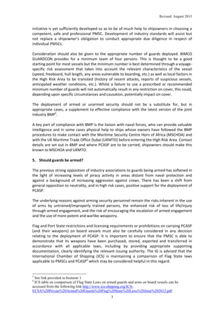 Revised: August 2013

initiative is yet sufficiently developed so as to be of much help to shipowners in choosing a
competent, safe and professional PMSC. Development of industry standards will assist but
not replace a shipowner’s obligation to conduct appropriate due diligence in respect of
individual PMSCs.
Consideration should also be given to the appropriate number of guards deployed. BIMCO
GUARDCON provides for a minimum team of four persons. This is thought to be a good
starting point for most vessels but the minimum number is best determined through a voyagespecific risk assessment that takes into account the relevant characteristics of the vessel
(speed, freeboard, hull length, any areas vulnerable to boarding, etc.) as well as local factors in
the High Risk Area to be transited (history of recent attacks, reports of suspicious vessels,
anticipated weather conditions, etc.). Whilst a failure to use a prescribed or recommended
minimum number of guards will not automatically result in any restriction on cover, this could,
depending upon specific circumstances and causation, potentially impact on cover.
The deployment of armed or unarmed security should not be a substitute for, but in
appropriate cases, a supplement to effective compliance with the latest version of the joint
industry BMP5.
A key part of compliance with BMP is the liaison with naval forces, who can provide valuable
intelligence and in some cases physical help to ships whose owners have followed the BMP
procedures to make contact with the Maritime Security Centre Horn of Africa (MSCHOA) and
with the UK Maritime Trade Office Dubai (UKMTO) before entering the High Risk Area. Contact
details are set out in BMP and where PCASP are to be carried, shipowners should make this
known to MSCHOA and UKMTO.

5. Should guards be armed?
The previous strong opposition of industry associations to guards being armed has softened in
the light of increasing levels of piracy activity in areas distant from naval protection and
against a background of increasing aggression against crews. There has been a shift from
general opposition to neutrality, and in high risk cases, positive support for the deployment of
PCASP.
The underlying reasons against arming security personnel remain the risks inherent in the use
of arms by untrained/improperly trained persons, the enhanced risk of loss of life/injury
through armed engagement, and the risk of encouraging the escalation of armed engagement
and the use of more potent and warlike weaponry.
Flag and Port State restrictions and licensing requirements or prohibitions on carrying PCASP
(and their weapons) on board vessels must also be carefully considered in any decision
relating to the deployment of PCASP. It is important to ensure that the PMSC is able to
demonstrate that its weapons have been purchased, stored, exported and transferred in
accordance with all applicable laws, including by providing appropriate supporting
documentation, clearly identifying the relevant issuing authority. The IG is advised that the
International Chamber of Shipping (ICS) is maintaining a comparison of Flag State laws
applicable to PMSCs and PCASP6 which may be considered helpful in this regard.

5

See link provided in footnote 1
ICS table on comparison of Flag State Laws on armed guards and arms on board vessels can be
accessed from the following link http://www.ics-shipping.org/ICSECSA%20Private%20Armed%20Guards%20Flag%20State%20Laws%20June%202012.pdf
6

3

 