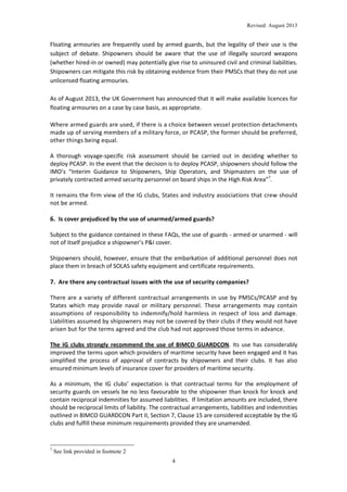 Revised: August 2013

Floating armouries are frequently used by armed guards, but the legality of their use is the
subject of debate. Shipowners should be aware that the use of illegally sourced weapons
(whether hired-in or owned) may potentially give rise to uninsured civil and criminal liabilities.
Shipowners can mitigate this risk by obtaining evidence from their PMSCs that they do not use
unlicensed floating armouries.
As of August 2013, the UK Government has announced that it will make available licences for
floating armouries on a case by case basis, as appropriate.
Where armed guards are used, if there is a choice between vessel protection detachments
made up of serving members of a military force, or PCASP, the former should be preferred,
other things being equal.
A thorough voyage-specific risk assessment should be carried out in deciding whether to
deploy PCASP. In the event that the decision is to deploy PCASP, shipowners should follow the
IMO’s “Interim Guidance to Shipowners, Ship Operators, and Shipmasters on the use of
privately contracted armed security personnel on board ships in the High Risk Area”7.
It remains the firm view of the IG clubs, States and industry associations that crew should
not be armed.

6. Is cover prejudiced by the use of unarmed/armed guards?
Subject to the guidance contained in these FAQs, the use of guards - armed or unarmed - will
not of itself prejudice a shipowner’s P&I cover.
Shipowners should, however, ensure that the embarkation of additional personnel does not
place them in breach of SOLAS safety equipment and certificate requirements.

7. Are there any contractual issues with the use of security companies?
There are a variety of different contractual arrangements in use by PMSCs/PCASP and by
States which may provide naval or military personnel. These arrangements may contain
assumptions of responsibility to indemnify/hold harmless in respect of loss and damage.
Liabilities assumed by shipowners may not be covered by their clubs if they would not have
arisen but for the terms agreed and the club had not approved those terms in advance.
The IG clubs strongly recommend the use of BIMCO GUARDCON. Its use has considerably
improved the terms upon which providers of maritime security have been engaged and it has
simplified the process of approval of contracts by shipowners and their clubs. It has also
ensured minimum levels of insurance cover for providers of maritime security.
As a minimum, the IG clubs’ expectation is that contractual terms for the employment of
security guards on vessels be no less favourable to the shipowner than knock for knock and
contain reciprocal indemnities for assumed liabilities. If limitation amounts are included, there
should be reciprocal limits of liability. The contractual arrangements, liabilities and indemnities
outlined in BIMCO GUARDCON Part II, Section 7, Clause 15 are considered acceptable by the IG
clubs and fulfill these minimum requirements provided they are unamended.

7

See link provided in footnote 2
4

 