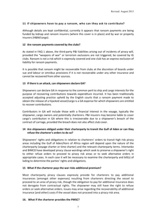 Revised: August 2013

11 If shipowners have to pay a ransom, who can they ask to contribute?
Although details are kept confidential, currently it appears that ransom payments are being
funded by kidnap and ransom insurers (where this cover is in place) and by war or property
insurers (H&M/cargo).
12 Are ransom payments covered by the clubs?
As stated in FAQ 1 above, the third-party P&I liabilities arising out of incidents of piracy will,
provided the “weapons of war” or terrorism exclusions are not triggered, be covered by IG
clubs. Ransom is not a risk which is expressly covered and one club has an express exclusion of
liability for ransom payments.
It is possible that ransom might be recoverable from clubs at the discretion of boards under
sue and labour or omnibus provisions if it is not recoverable under any other insurance and
cannot be recovered from other sources.
13 If there is an attack, can shipowners declare GA?
Shipowners can declare GA in response to the common peril to ship and cargo interests for the
purpose of recovering contributions towards expenditure incurred. It has been traditionally
accepted adjusting practice upheld by the English courts that a ransom payment made to
obtain the release of a hijacked vessel/cargo is a GA expense for which shipowners are entitled
to recover contributions.
Contributors in GA will include those with a financial interest in the voyage, typically the
shipowner, cargo owners and potentially charterers. P&I insurers may become liable to cover
cargo’s contribution in GA where this is irrecoverable due to a shipowner’s breach of the
contract of carriage, provided the breach does not also affect club cover.
14 Are shipowners obliged under their charterparty to transit the Gulf of Aden or can they
refuse the charterer's orders to do so?
Shipowners’ rights and obligations in relation to charterers’ orders to transit high risk piracy
areas including the Gulf of Aden/Horn of Africa region will depend upon the nature of the
charterparty (voyage charter or time charter) and the relevant charterparty terms. Intertanko
and BIMCO have developed piracy clause wordings which seek to preserve a shipowner’s right
to either refuse orders to proceed to piracy risk areas or to seek alternative orders in
appropriate cases. In each case it will be necessary to examine the charterparty and bill(s) of
lading to determine the parties’ rights and obligations.
15 What if the charterer pays the war risks additional premium?
Most charterparty piracy clauses expressly provide for charterers to pay additional
insurances (amongst other expenses) resulting from charterers directing the vessel to
proceed to an area of piracy risk, though the obligation to pay for additional insurance does
not derogate from contractual rights. The shipowner may still have the right to refuse
orders or seek alternative orders. Issues may arise regarding the recoverability of additional
insurance (and other) costs if the vessel does not proceed into a piracy risk area.
16. What if the charterer provides the PMSC?
7

 