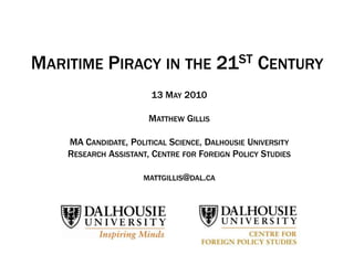 MARITIME PIRACY IN THE 21ST CENTURY
                       13 MAY 2010

                       MATTHEW GILLIS

    MA CANDIDATE, POLITICAL SCIENCE, DALHOUSIE UNIVERSITY
    RESEARCH ASSISTANT, CENTRE FOR FOREIGN POLICY STUDIES

                     MATTGILLIS@DAL.CA
 
