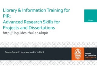 Library
Library & InformationTraining for
PIR:
Advanced Research Skills for
Projects and Dissertations
http://libguides.rhul.ac.uk/pir
Emma Burnett, Information Consultant
 