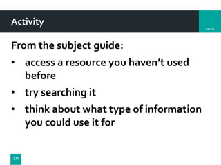 Library
Activity
From the subject guide:
• access a resource you haven’t used
before
• try searching it
• think about what type of information
you could use it for
10
 