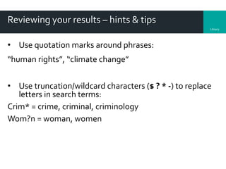 Library
Reviewing your results – hints & tips
• Use quotation marks around phrases:
“human rights”, “climate change”
• Use truncation/wildcard characters ($ ? * -) to replace
letters in search terms:
Crim* = crime, criminal, criminology
Wom?n = woman, women
 