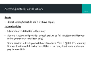 Library
Accessing material via the Library
Books
• Check LibrarySearch to see if we have copies
Journal articles
• LibrarySearch default is full text only
• Some databases will provide some/all articles as full text (some will let you
refine your search to full text only)
• Some services will link you to LibrarySearch via “Find It @RHUL” – you may
find we don’t have full text access. If this is the case, don’t panic and never
pay for an article.
 