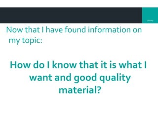 Library
Now that I have found information on
my topic:
How do I know that it is what I
want and good quality
material?
 