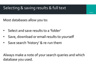 Library
Selecting & saving results & full text
Most databases allow you to:
• Select and save results to a ‘folder’
• Save, download or email results to yourself
• Save search ‘history’ & re-run them
Always make a note of your search queries and which
database you used.
 