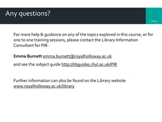 Library
Any questions?
For more help & guidance on any of the topics explored in this course, or for
one to one training sessions, please contact the Library Information
Consultant for PIR:
Emma Burnett emma.burnett@royalholloway.ac.uk
and see the subject guide http://libguides.rhul.ac.uk/PIR
Further information can also be found on the Library website
www.royalholloway.ac.uk/library
 