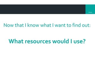 Library
Now that I know what I want to find out:
What resources would I use?
 