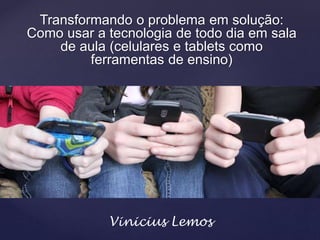 Transformando o problema em solução:
Como usar a tecnologia de todo dia em sala
de aula (celulares e tablets como
ferramentas de ensino)
Vinicius Lemos
 