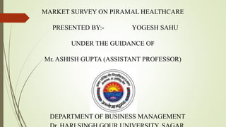 MARKET SURVEY ON PIRAMAL HEALTHCARE
PRESENTED BY:- YOGESH SAHU
UNDER THE GUIDANCE OF
Mr. ASHISH GUPTA (ASSISTANT PROFESSOR)
DEPARTMENT OF BUSINESS MANAGEMENT
 