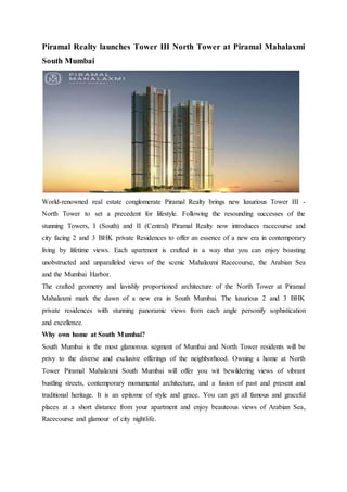 Piramal Realty launches Tower III North Tower at Piramal Mahalaxmi
South Mumbai
World-renowned real estate conglomerate Piramal Realty brings new luxurious Tower III -
North Tower to set a precedent for lifestyle. Following the resounding successes of the
stunning Towers, I (South) and II (Central) Piramal Realty now introduces racecourse and
city facing 2 and 3 BHK private Residences to offer an essence of a new era in contemporary
living by lifetime views. Each apartment is crafted in a way that you can enjoy boasting
unobstructed and unparalleled views of the scenic Mahalaxmi Racecourse, the Arabian Sea
and the Mumbai Harbor.
The crafted geometry and lavishly proportioned architecture of the North Tower at Piramal
Mahalaxmi mark the dawn of a new era in South Mumbai. The luxurious 2 and 3 BHK
private residences with stunning panoramic views from each angle personify sophistication
and excellence.
Why own home at South Mumbai?
South Mumbai is the most glamorous segment of Mumbai and North Tower residents will be
privy to the diverse and exclusive offerings of the neighborhood. Owning a home at North
Tower Piramal Mahalaxmi South Mumbai will offer you wit bewildering views of vibrant
bustling streets, contemporary monumental architecture, and a fusion of past and present and
traditional heritage. It is an epitome of style and grace. You can get all famous and graceful
places at a short distance from your apartment and enjoy beauteous views of Arabian Sea,
Racecourse and glamour of city nightlife.
 